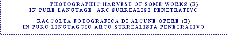 Casella di testo:           Photographic harvest of some works (B)IN PURE LANGUAGE: ARC SURREALIST PENETRATIVORaccolta fotografica di alcune opere (B) IN PURO LINGUAGGIO ARCO SURREALISTA PENETRATIVO  